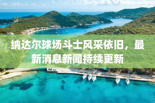 納達(dá)爾球場斗士風(fēng)采依舊，最新消息新聞持續(xù)更新