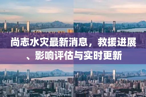 尚志水災最新消息，救援進展、影響評估與實時更新