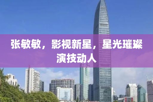 張敏敏，影視新星，星光璀璨演技動(dòng)人