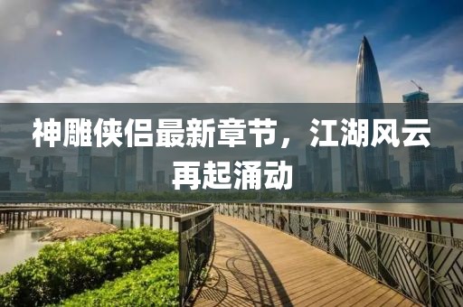 神雕俠侶最新章節(jié)，江湖風(fēng)云再起涌動