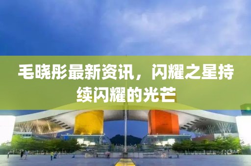 毛曉彤最新資訊，閃耀之星持續(xù)閃耀的光芒