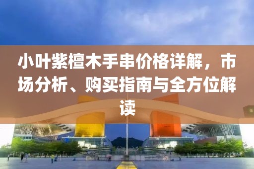 小葉紫檀木手串價格詳解，市場分析、購買指南與全方位解讀