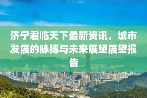濟(jì)寧君臨天下最新資訊，城市發(fā)展的脈搏與未來展望展望報(bào)告
