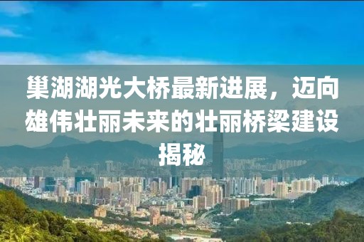 巢湖湖光大橋最新進展，邁向雄偉壯麗未來的壯麗橋梁建設揭秘