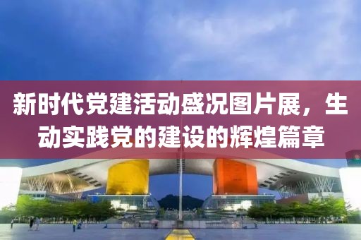 新時(shí)代黨建活動(dòng)盛況圖片展，生動(dòng)實(shí)踐黨的建設(shè)的輝煌篇章