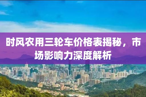 時風農(nóng)用三輪車價格表揭秘，市場影響力深度解析