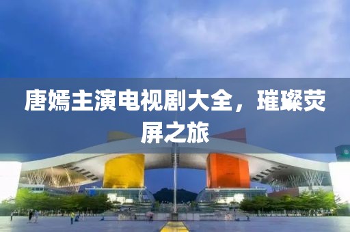 唐嫣主演電視劇大全，璀璨熒屏之旅