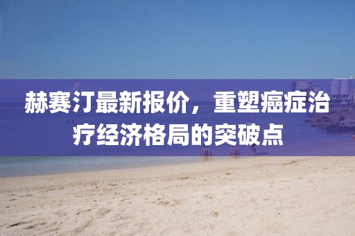 赫賽汀最新報價，重塑癌癥治療經(jīng)濟格局的突破點
