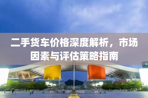 二手貨車價格深度解析，市場因素與評估策略指南