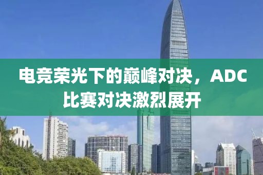 電競榮光下的巔峰對決，ADC比賽對決激烈展開