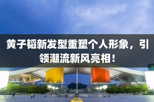 黃子韜新發(fā)型重塑個人形象，引領潮流新風亮相！