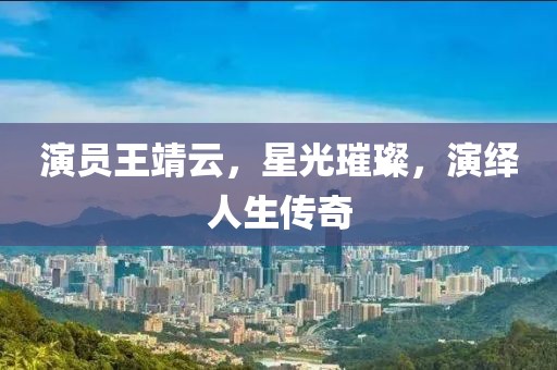 演員王靖云，星光璀璨，演繹人生傳奇