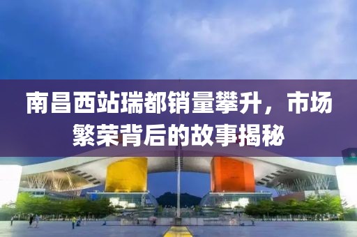 南昌西站瑞都銷量攀升，市場繁榮背后的故事揭秘