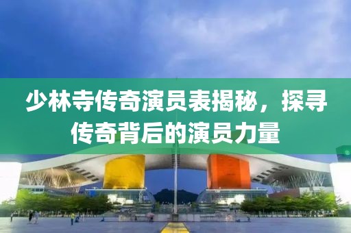 少林寺傳奇演員表揭秘，探尋傳奇背后的演員力量