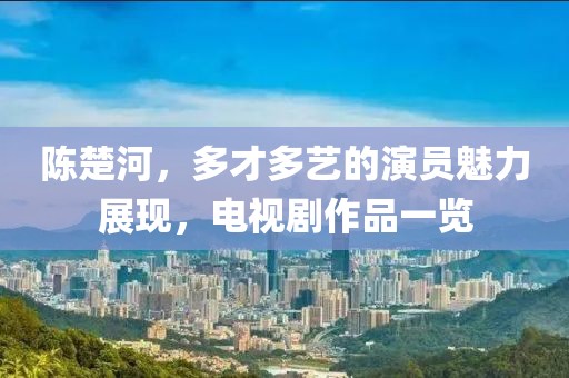 陳楚河，多才多藝的演員魅力展現(xiàn)，電視劇作品一覽