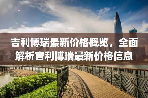 吉利博瑞最新價(jià)格概覽，全面解析吉利博瑞最新價(jià)格信息