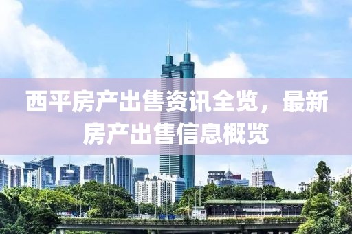 西平房產(chǎn)出售資訊全覽，最新房產(chǎn)出售信息概覽