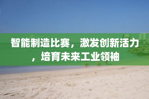智能制造比賽，激發(fā)創(chuàng)新活力，培育未來工業(yè)領(lǐng)袖