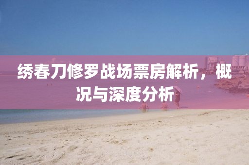 繡春刀修羅戰(zhàn)場(chǎng)票房解析，概況與深度分析