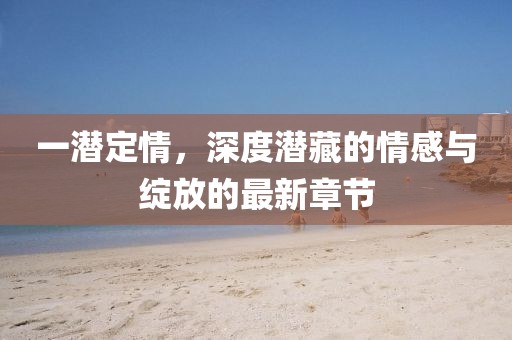 一潛定情，深度潛藏的情感與綻放的最新章節(jié)