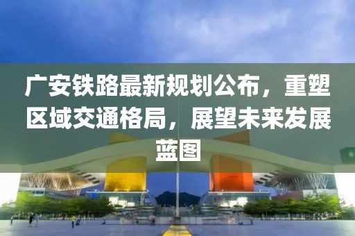 廣安鐵路最新規(guī)劃公布，重塑區(qū)域交通格局，展望未來發(fā)展藍(lán)圖