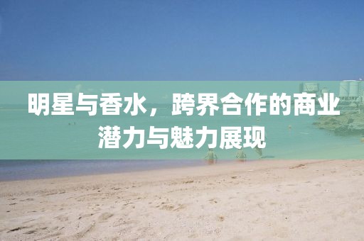 明星與香水，跨界合作的商業(yè)潛力與魅力展現(xiàn)