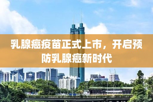 乳腺癌疫苗正式上市，開啟預(yù)防乳腺癌新時代