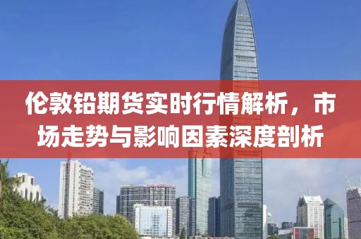 倫敦鉛期貨實(shí)時(shí)行情解析，市場(chǎng)走勢(shì)與影響因素深度剖析