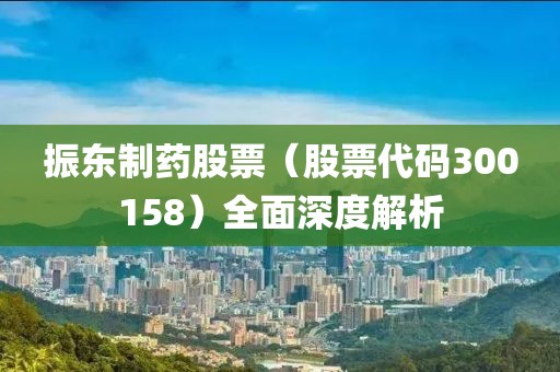 振東制藥股票（股票代碼300158）全面深度解析