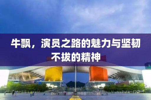 牛飄，演員之路的魅力與堅韌不拔的精神