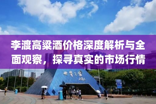 李渡高粱酒價格深度解析與全面觀察，探尋真實的市場行情