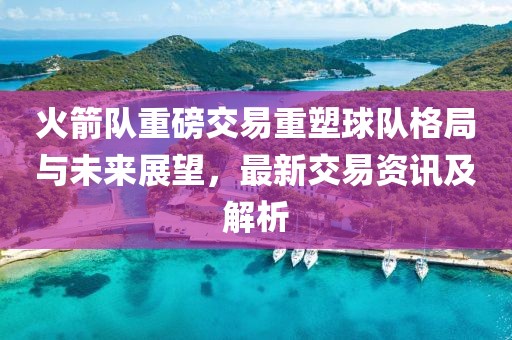 火箭隊(duì)重磅交易重塑球隊(duì)格局與未來展望，最新交易資訊及解析