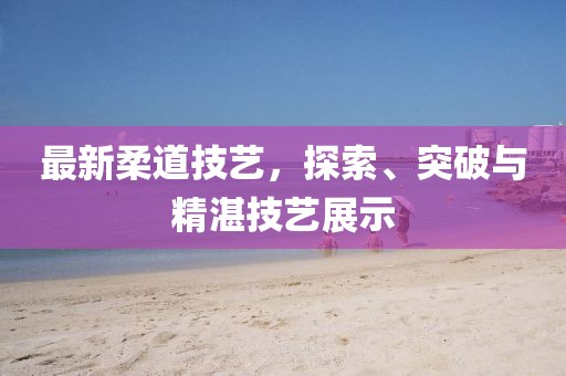 最新柔道技藝，探索、突破與精湛技藝展示