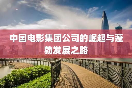 中國電影集團公司的崛起與蓬勃發(fā)展之路