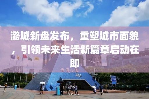 潞城新盤發(fā)布，重塑城市面貌，引領(lǐng)未來生活新篇章啟動在即