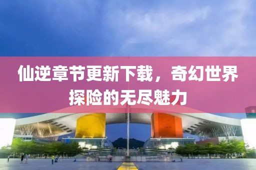 仙逆章節(jié)更新下載，奇幻世界探險(xiǎn)的無盡魅力