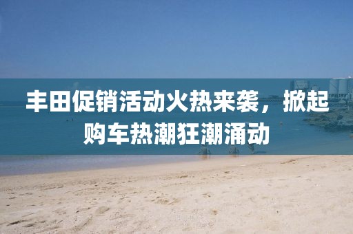 豐田促銷活動(dòng)火熱來襲，掀起購車熱潮狂潮涌動(dòng)
