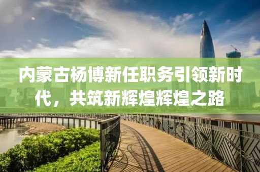 內(nèi)蒙古楊博新任職務(wù)引領(lǐng)新時代，共筑新輝煌輝煌之路