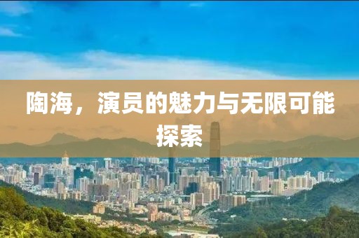 陶海，演員的魅力與無限可能探索
