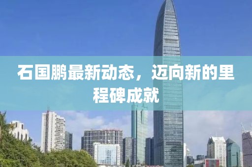 石國(guó)鵬最新動(dòng)態(tài)，邁向新的里程碑成就