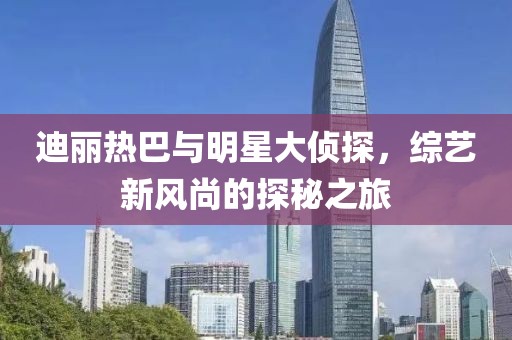 迪麗熱巴與明星大偵探，綜藝新風尚的探秘之旅