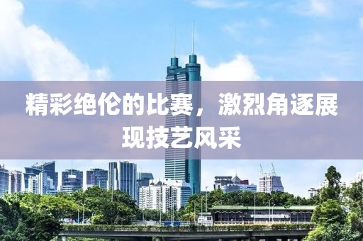 精彩絕倫的比賽，激烈角逐展現(xiàn)技藝風(fēng)采