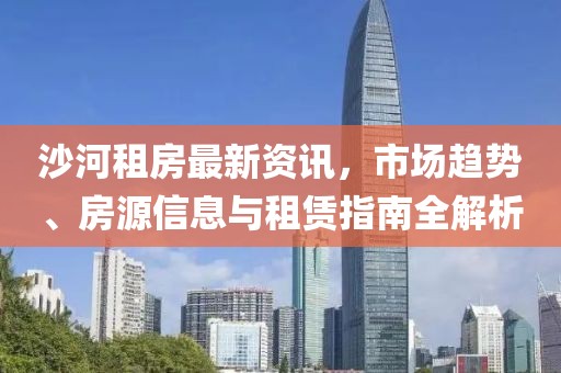 沙河租房最新資訊，市場趨勢、房源信息與租賃指南全解析