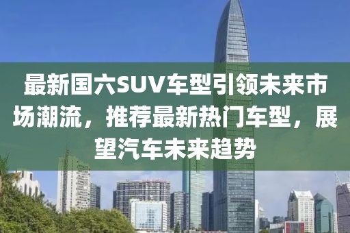 最新國六SUV車型引領(lǐng)未來市場潮流，推薦最新熱門車型，展望汽車未來趨勢