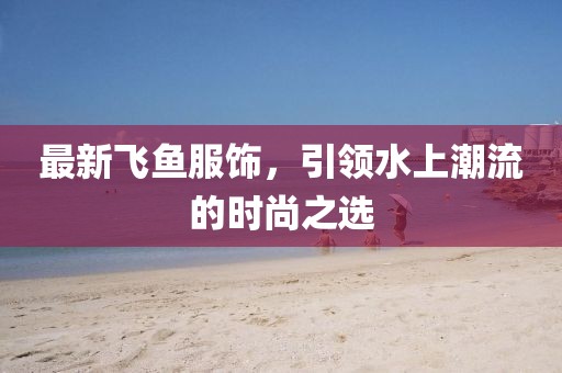 最新飛魚服飾，引領(lǐng)水上潮流的時尚之選