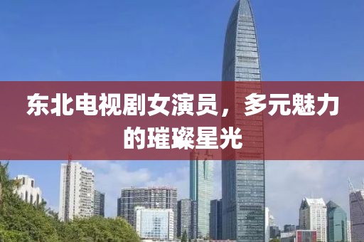 東北電視劇女演員，多元魅力的璀璨星光
