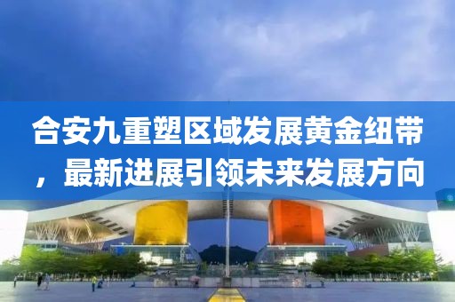 合安九重塑區(qū)域發(fā)展黃金紐帶，最新進(jìn)展引領(lǐng)未來(lái)發(fā)展方向