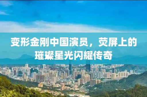 變形金剛中國(guó)演員，熒屏上的璀璨星光閃耀傳奇