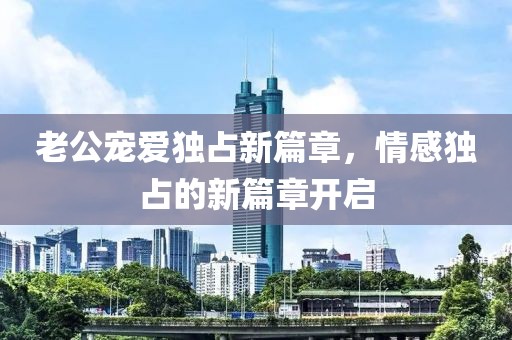 老公寵愛(ài)獨(dú)占新篇章，情感獨(dú)占的新篇章開(kāi)啟