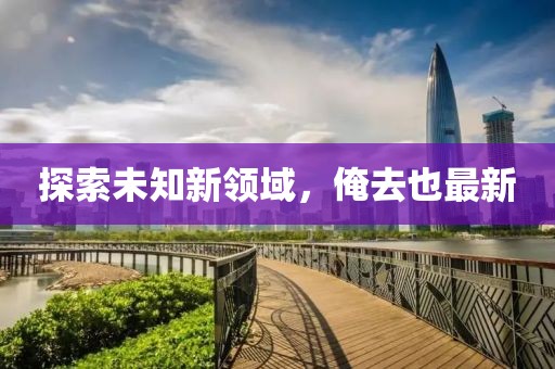 探索未知新領(lǐng)域，俺去也最新